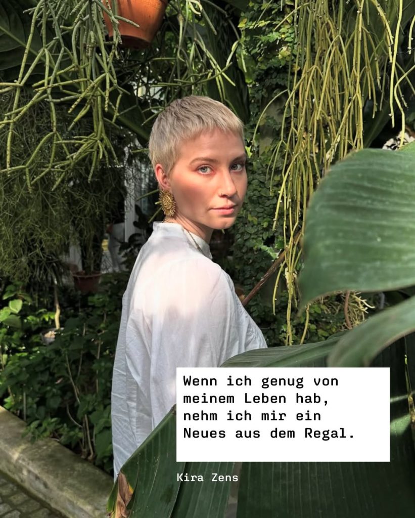 »Wenn ich genug von meinem Leben hab, nehm ich mir ein Neues aus dem Regal.« 
Kira Zens